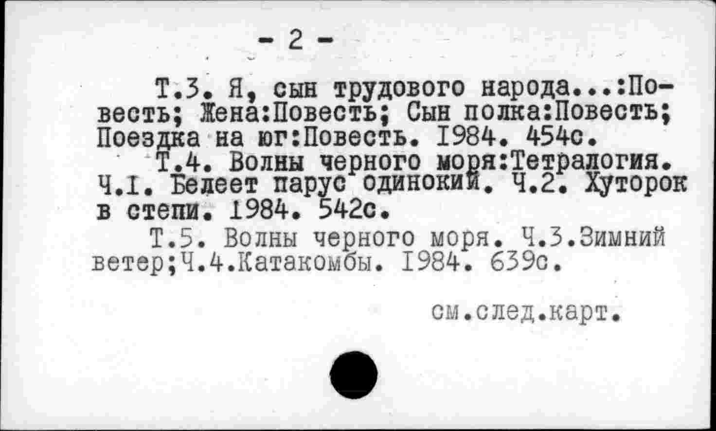 ﻿- 2 -
Т.З. Я, сын трудового народа...Совесть; Жена:Повесть; Сын полка:Повесть; Поездка на юг:Повесть. 1984. 454с.
Т.4. Волны черного моря:Тетралогия.
4.1. Белеет парус одинокий. 4.2. Хуторок в степи. 1984. 542с.
Т.5. Волны черного моря. 4.3.Зимний ветер;4.4.Катакомбы. 1984. 639с.
см.след.карт.